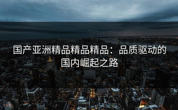 国产亚洲精品精品精品：品质驱动的国内崛起之路