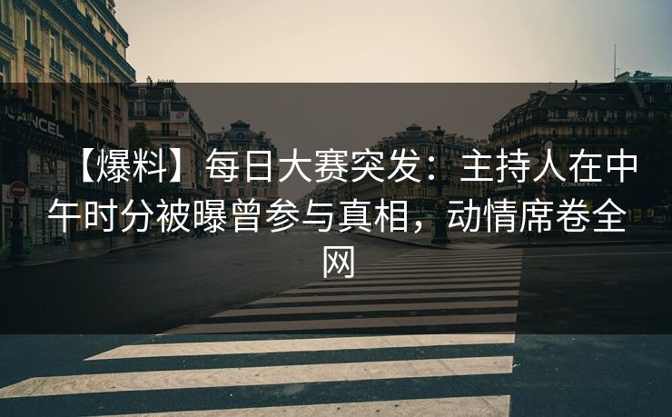 【爆料】每日大赛突发：主持人在中午时分被曝曾参与真相，动情席卷全网