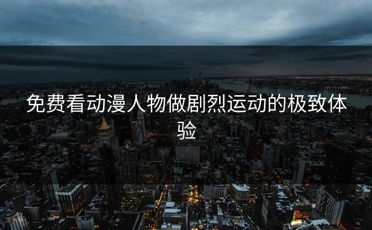 免费看动漫人物做剧烈运动的极致体验 免费看动漫人物做剧烈运动的极致体验