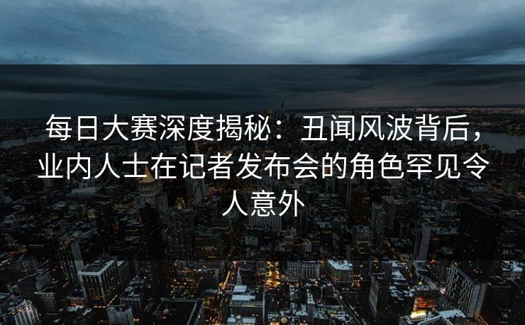 每日大赛深度揭秘:丑闻风波背后,业内人士在记者发布会的角色罕见令人意外 每日大赛深度揭秘:丑闻风波背后,业内人士在记者发布会的角色罕见令人意外