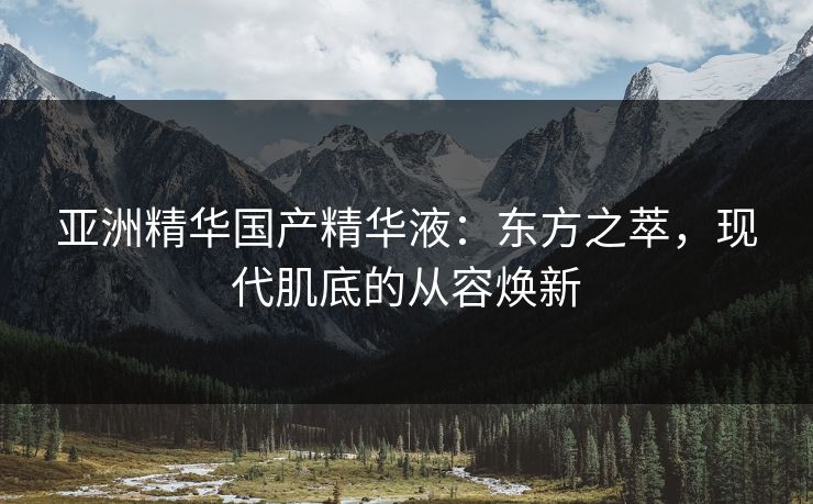 亚洲精华国产精华液:东方之萃,现代肌底的从容焕新 亚洲精华国产精华液:东方之萃,现代肌底的从容焕新