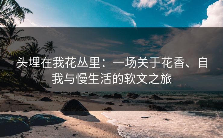 头埋在我花丛里：一场关于花香、自我与慢生活的软文之旅