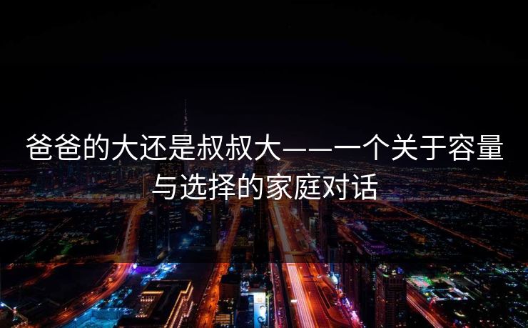 爸爸的大还是叔叔大——一个关于容量与选择的家庭对话 爸爸的大还是叔叔大——一个关于容量与选择的家庭对话