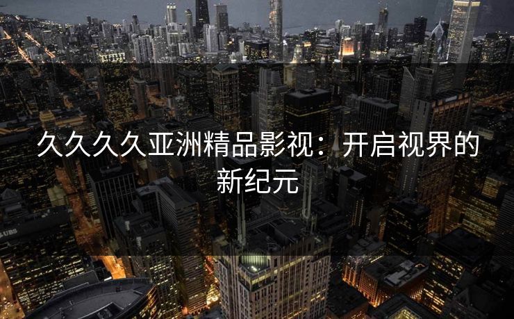 久久久久亚洲精品影视：开启视界的新纪元