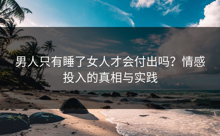 男人只有睡了女人才会付出吗？情感投入的真相与实践