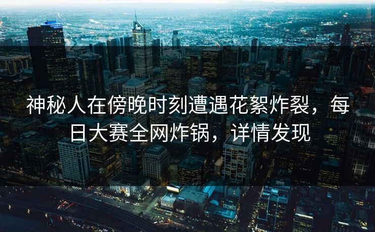 神秘人在傍晚时刻遭遇花絮炸裂，每日大赛全网炸锅，详情发现