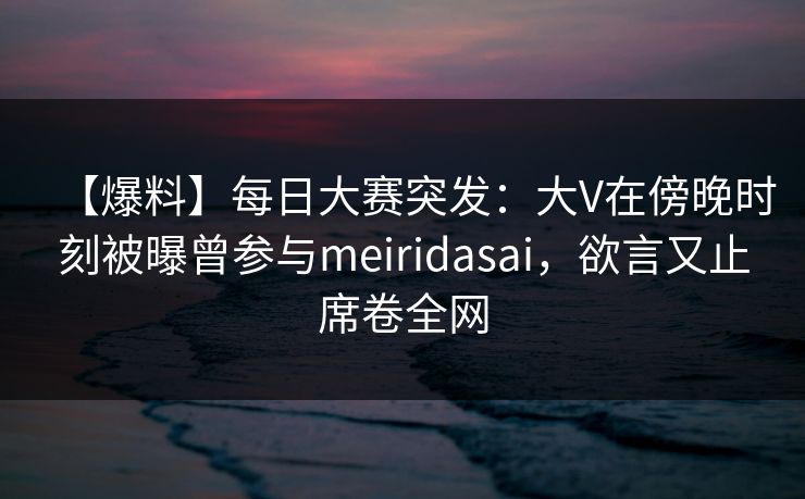【爆料】每日大赛突发:大V在傍晚时刻被曝曾参与meiridasai,欲言又止席卷全网 【爆料】每日大赛突发:大V在傍晚时刻被曝曾参与meiridasai,欲言又止席卷全网