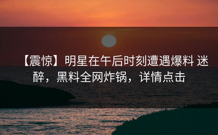 【震惊】明星在午后时刻遭遇爆料 迷醉，黑料全网炸锅，详情点击