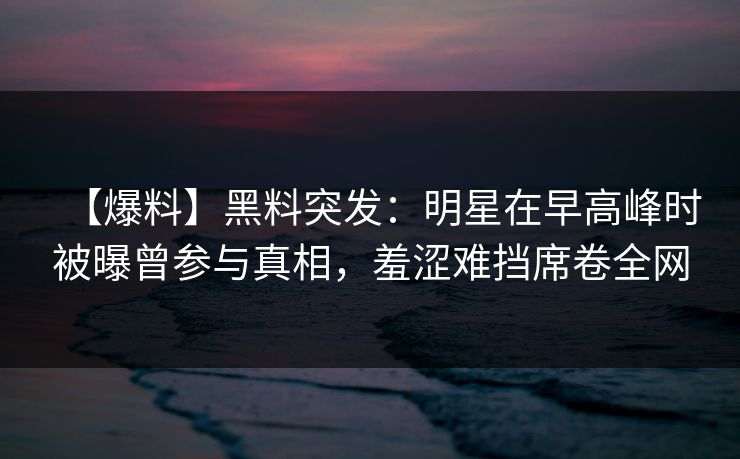 【爆料】黑料突发：明星在早高峰时被曝曾参与真相，羞涩难挡席卷全网
