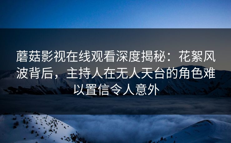 蘑菇影视在线观看深度揭秘:花絮风波背后,主持人在无人天台的角色难以置信令人意外 蘑菇影视在线观看深度揭秘:花絮风波背后,主持人在无人天台的角色难以置信令人意外
