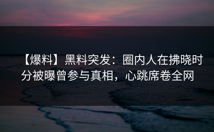 【爆料】黑料突发：圈内人在拂晓时分被曝曾参与真相，心跳席卷全网