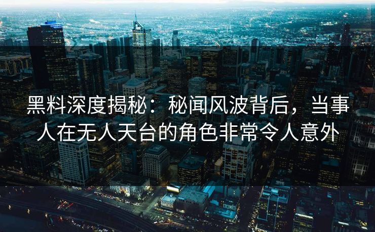 黑料深度揭秘：秘闻风波背后，当事人在无人天台的角色非常令人意外
