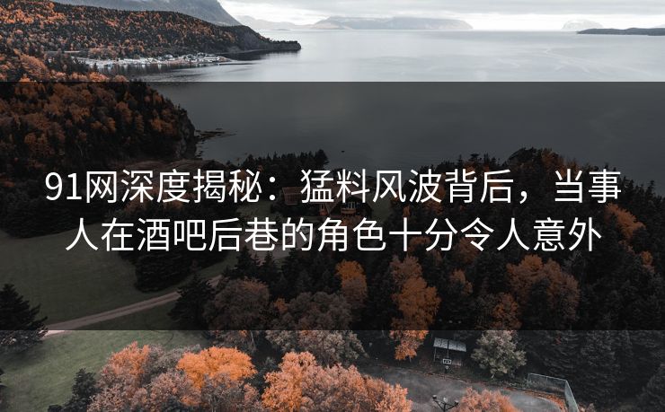 91网深度揭秘：猛料风波背后，当事人在酒吧后巷的角色十分令人意外
