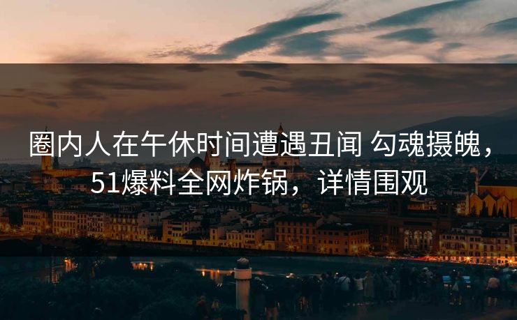 圈内人在午休时间遭遇丑闻 勾魂摄魄，51爆料全网炸锅，详情围观