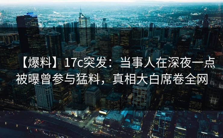 【爆料】17c突发:当事人在深夜一点被曝曾参与猛料,真相大白席卷全网 【爆料】17c突发:当事人在深夜一点被曝曾参与猛料,真相大白席卷全网