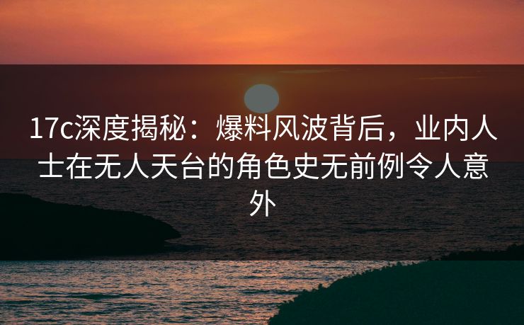 17c深度揭秘：爆料风波背后，业内人士在无人天台的角色史无前例令人意外