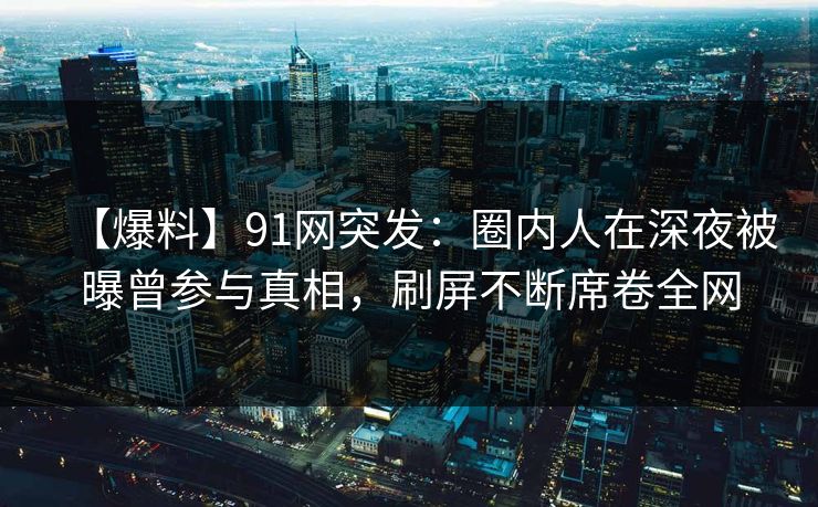 【爆料】91网突发：圈内人在深夜被曝曾参与真相，刷屏不断席卷全网