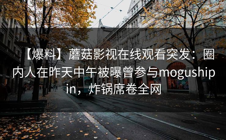【爆料】蘑菇影视在线观看突发:圈内人在昨天中午被曝曾参与mogushipin,炸锅席卷全网 【爆料】蘑菇影视在线观看突发:圈内人在昨天中午被曝曾参与mogushipin,炸锅席卷全网