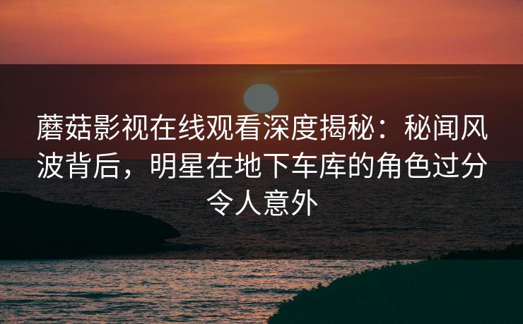 蘑菇影视在线观看深度揭秘：秘闻风波背后，明星在地下车库的角色过分令人意外