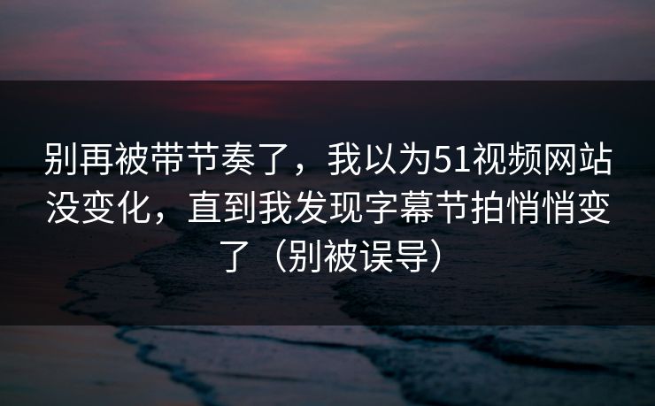 别再被带节奏了，我以为51视频网站没变化，直到我发现字幕节拍悄悄变了（别被误导）