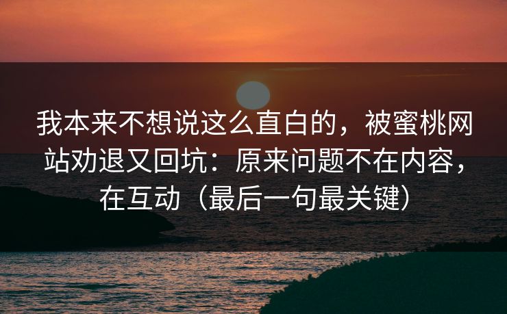 我本来不想说这么直白的,被蜜桃网站劝退又回坑:原来问题不在内容,在互动(最后一句最关键) 我本来不想说这么直白的,被蜜桃网站劝退又回坑:原来问题不在内容,在互动(最后一句最关键)