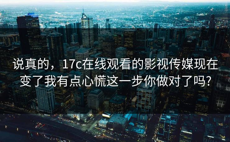 说真的，17c在线观看的影视传媒现在变了我有点心慌这一步你做对了吗?
